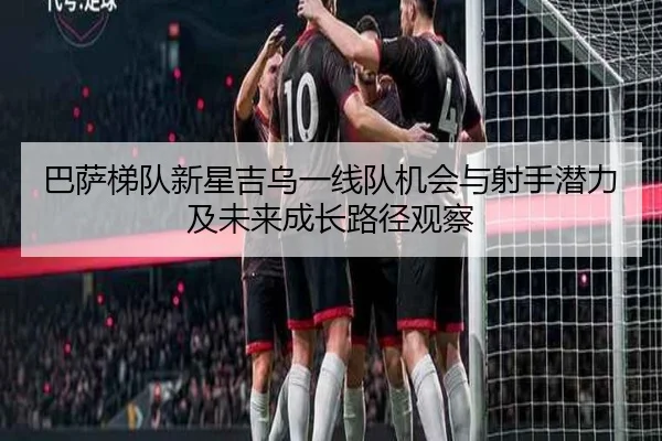 巴萨梯队新星吉乌一线队机会与射手潜力及未来成长路径观察