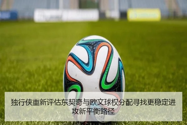 独行侠重新评估东契奇与欧文球权分配寻找更稳定进攻新平衡路径